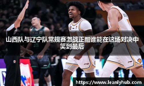 山西队与辽宁队常规赛激战正酣谁能在这场对决中笑到最后